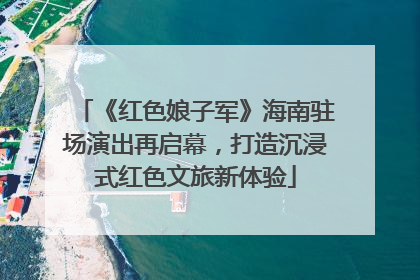 《红色娘子军》海南驻场演出再启幕，打造沉浸式红色文旅新体验