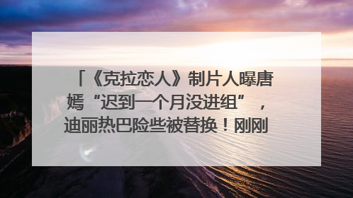《克拉恋人》制片人曝唐嫣“迟到一个月没进组”，迪丽热巴险些被替换！刚刚，唐嫣方最新发声