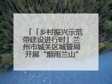 「乡村振兴示范带建设进行时」兰州市城关区城管局开展“烟雨兰山”区域综合整治专项行动