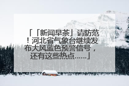 「新闻早茶」请防范！河北省气象台继续发布大风蓝色预警信号，还有这些热点……