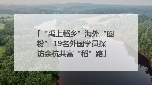 “禹上稻乡”海外“圈粉” 19名外国学员探访余杭共富“稻”路