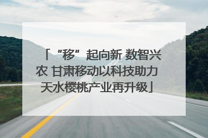 “移”起向新 数智兴农 甘肃移动以科技助力天水樱桃产业再升级