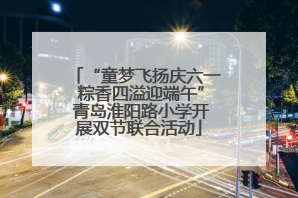 “童梦飞扬庆六一 粽香四溢迎端午” 青岛淮阳路小学开展双节联合活动