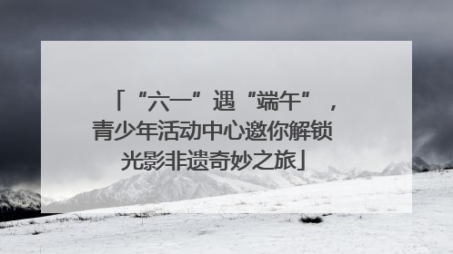 “六一”遇“端午”，青少年活动中心邀你解锁光影非遗奇妙之旅