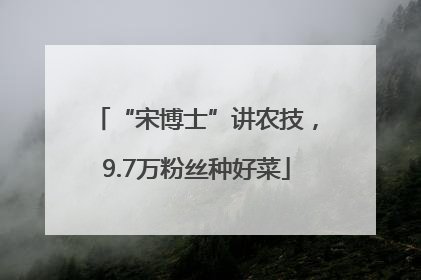 “宋博士”讲农技，9.7万粉丝种好菜