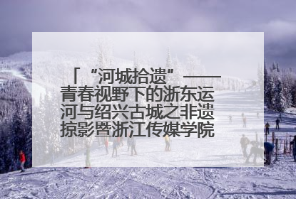 “河城拾遗”——青春视野下的浙东运河与绍兴古城之非遗掠影暨浙江传媒学院小学期来绍