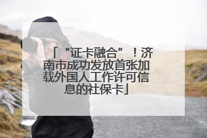 “证卡融合”！济南市成功发放首张加载外国人工作许可信息的社保卡