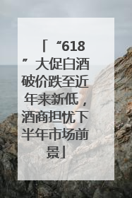 “618”大促白酒破价跌至近年来新低，酒商担忧下半年市场前景