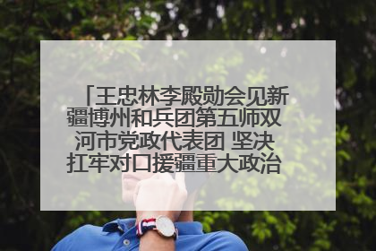 王忠林李殿勋会见新疆博州和兵团第五师双河市党政代表团 坚决扛牢对口援疆重大政治责任 推动双方实现优势互补务实合作