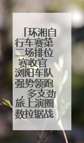环湘自行车赛第二场排位赛收官 浏阳车队强势领跑，多支劲旅上演圈数拉锯战