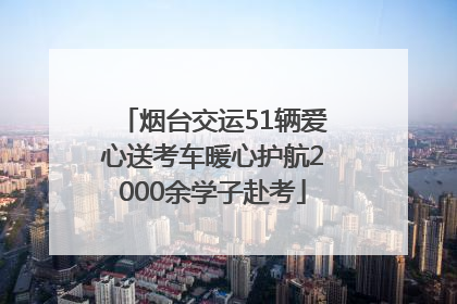 烟台交运51辆爱心送考车暖心护航2000余学子赴考