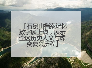 石景山档案记忆数字展上线，展示全区历史人文与蝶变复兴历程