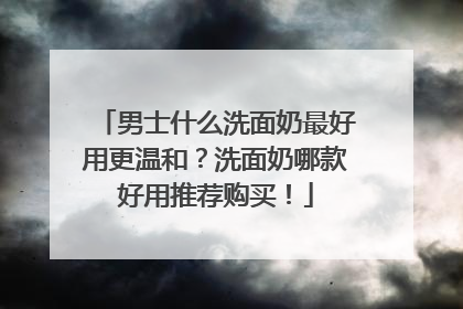 男士什么洗面奶最好用更温和？洗面奶哪款好用推荐购买！