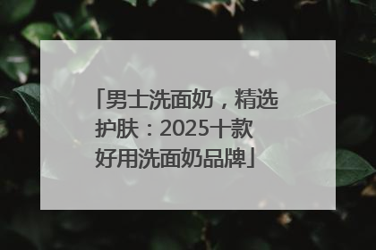 男士洗面奶，精选护肤：2025十款好用洗面奶品牌