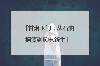 甘肃玉门：从石油摇篮到风电新生