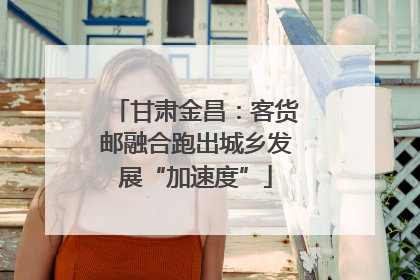 甘肃金昌：客货邮融合跑出城乡发展“加速度”