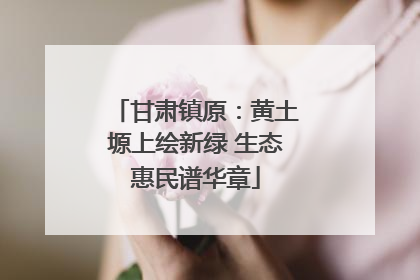 甘肃镇原：黄土塬上绘新绿 生态惠民谱华章