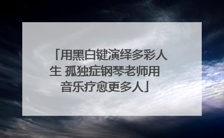 用黑白键演绎多彩人生 孤独症钢琴老师用音乐疗愈更多人
