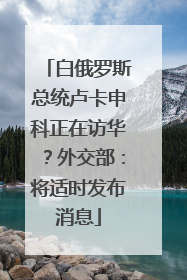 白俄罗斯总统卢卡申科正在访华？外交部：将适时发布消息
