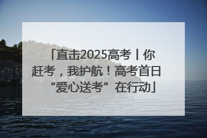 直击2025高考丨你赶考，我护航！高考首日“爱心送考”在行动