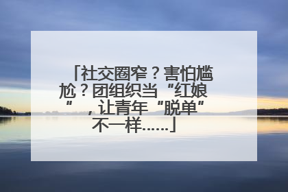 社交圈窄？害怕尴尬？团组织当“红娘”，让青年“脱单”不一样……