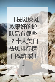 祛斑淡斑效果好的护肤品有哪些？十大美白祛斑排行榜口碑炸裂！