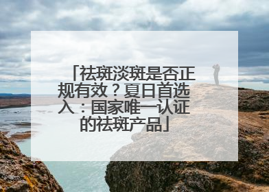 祛斑淡斑是否正规有效？夏日首选入：国家唯一认证的祛斑产品