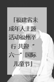 福建省未成年人主题活动福州举行 共迎“六一”国际儿童节