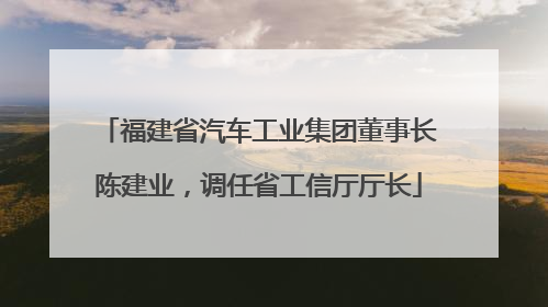 福建省汽车工业集团董事长陈建业，调任省工信厅厅长
