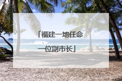 福建一地任命一位副市长