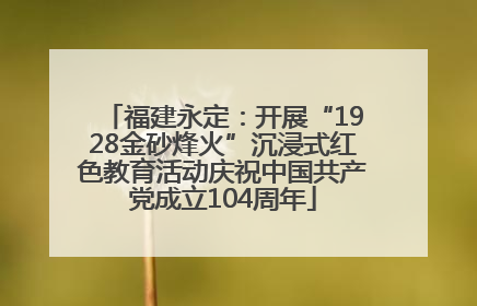 福建永定：开展“1928金砂烽火”沉浸式红色教育活动庆祝中国共产党成立104周年