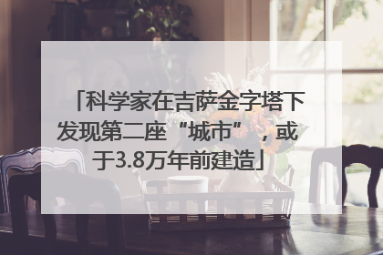 科学家在吉萨金字塔下发现第二座“城市”，或于3.8万年前建造