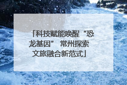 科技赋能唤醒“恐龙基因” 常州探索文旅融合新范式