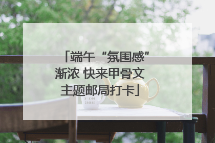端午“氛围感”渐浓 快来甲骨文主题邮局打卡