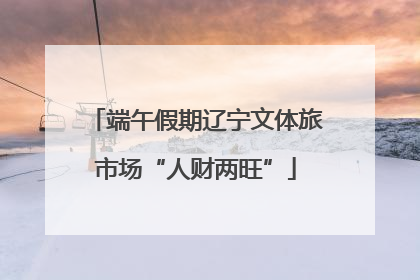 端午假期辽宁文体旅市场“人财两旺”