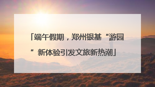 端午假期，郑州银基“游园”新体验引发文旅新热潮