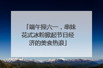 端午撞六一，串妹花式冰粉掀起节日经济的美食热浪