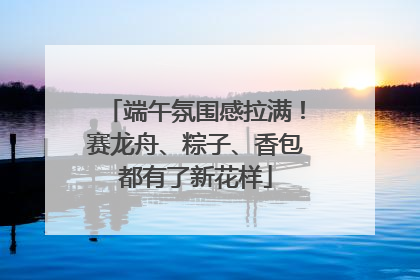 端午氛围感拉满！赛龙舟、粽子、香包都有了新花样