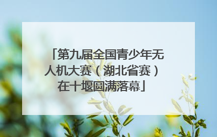 第九届全国青少年无人机大赛（湖北省赛）在十堰圆满落幕