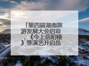 第四届湖南旅游发展大会启幕，《今上岳阳楼》等演艺开启岳阳文旅新场景