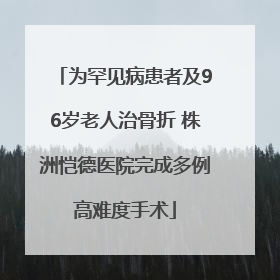 为罕见病患者及96岁老人治骨折 株洲恺德医院完成多例高难度手术