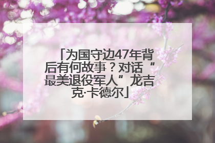 为国守边47年背后有何故事？对话“最美退役军人”龙吉克·卡德尔