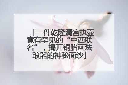 一件乾隆清宫执壶竟有罕见的“中西联名”，揭开铜胎画珐琅器的神秘面纱