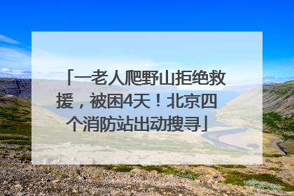 一老人爬野山拒绝救援，被困4天！北京四个消防站出动搜寻