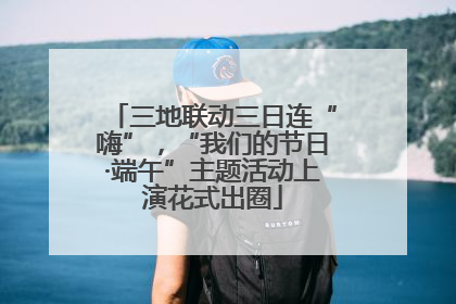 三地联动三日连“嗨”，“我们的节日·端午”主题活动上演花式出圈