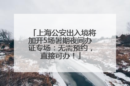 上海公安出入境将加开5场暑期夜间办证专场：无需预约，直接可办！