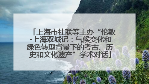 上海市社联等主办“伦敦-上海双城记：气候变化和绿色转型背景下的考古、历史和文化遗产”学术对话