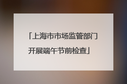 上海市市场监管部门开展端午节前检查