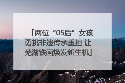 两位“05后”女孩勇挑非遗传承重担 让芜湖铁画焕发新生机
