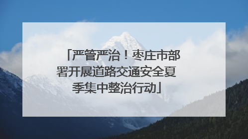 严管严治！枣庄市部署开展道路交通安全夏季集中整治行动